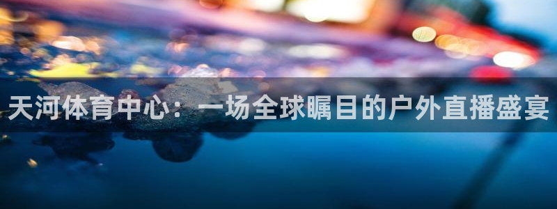 天河体育中心：一场全球瞩目的户外直播盛宴